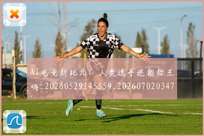 AI电竞新纪元，人类选手还能称王吗_20260529145559_20260702034733