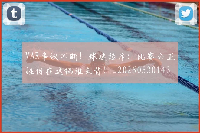 VAR争议不断！球迷怒斥：比赛公正性何在这锅谁来背！_20260530143807