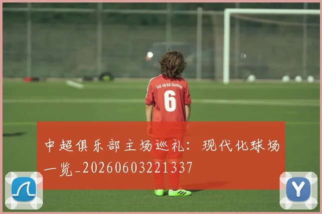 中超俱乐部主场巡礼：现代化球场一览_20260603221337