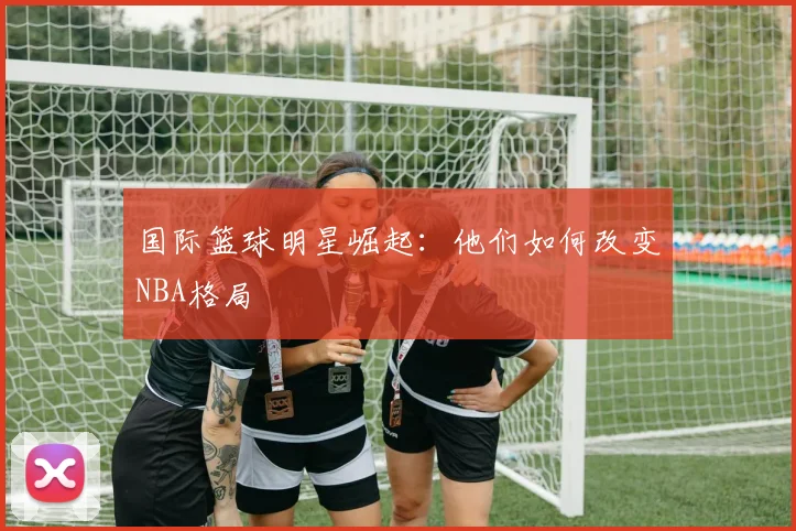 国际篮球明星崛起：他们如何改变NBA格局