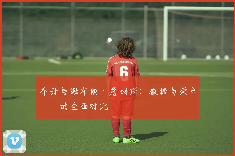 乔丹与勒布朗·詹姆斯：数据与荣誉的全面对比