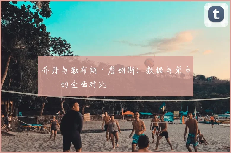 乔丹与勒布朗·詹姆斯：数据与荣誉的全面对比