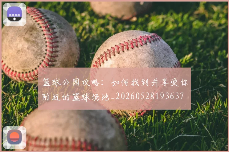 篮球公园攻略：如何找到并享受你附近的篮球场地_20260528193637