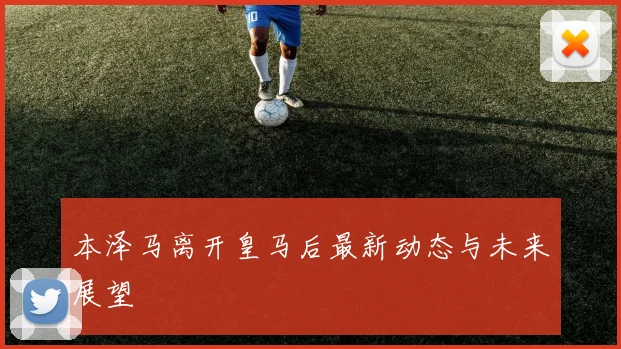 本泽马离开皇马后最新动态与未来展望