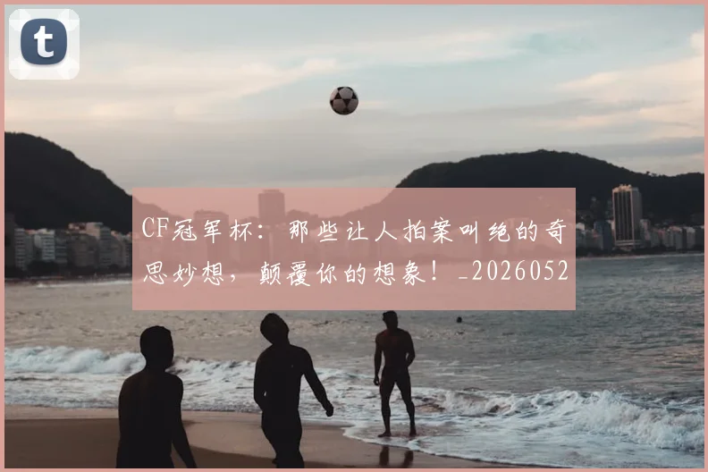 CF冠军杯：那些让人拍案叫绝的奇思妙想，颠覆你的想象！_20260529145641