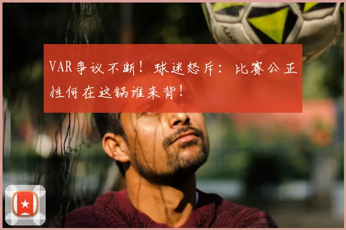 VAR争议不断！球迷怒斥：比赛公正性何在这锅谁来背！