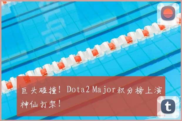 巨头碰撞！Dota2 Major积分榜上演神仙打架！