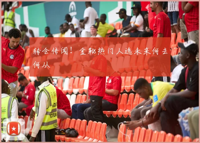 转会传闻！金靴热门人选未来何去何从