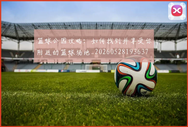 篮球公园攻略：如何找到并享受你附近的篮球场地_20260528193637