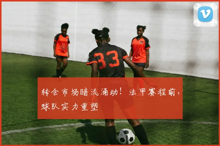 转会市场暗流涌动！法甲赛程前，球队实力重塑